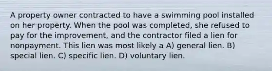 A property owner contracted to have a swimming pool installed on her property. When the pool was completed, she refused to pay for the improvement, and the contractor filed a lien for nonpayment. This lien was most likely a A) general lien. B) special lien. C) specific lien. D) voluntary lien.