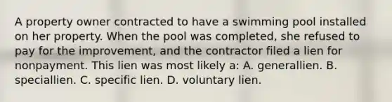 A property owner contracted to have a swimming pool installed on her property. When the pool was completed, she refused to pay for the improvement, and the contractor filed a lien for nonpayment. This lien was most likely a: A. generallien. B. speciallien. C. specific lien. D. voluntary lien.