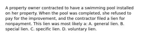 A property owner contracted to have a swimming pool installed on her property. When the pool was completed, she refused to pay for the improvement, and the contractor filed a lien for nonpayment. This lien was most likely a: A. general lien. B. special lien. C. specific lien. D. voluntary lien.