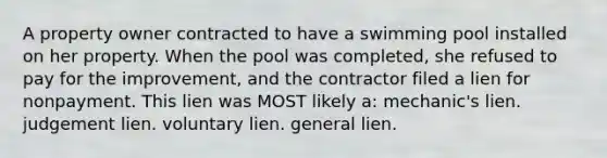 A property owner contracted to have a swimming pool installed on her property. When the pool was completed, she refused to pay for the improvement, and the contractor filed a lien for nonpayment. This lien was MOST likely a: mechanic's lien. judgement lien. voluntary lien. general lien.