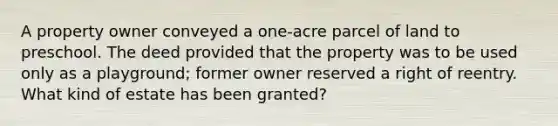 A property owner conveyed a one-acre parcel of land to preschool. The deed provided that the property was to be used only as a playground; former owner reserved a right of reentry. What kind of estate has been granted?