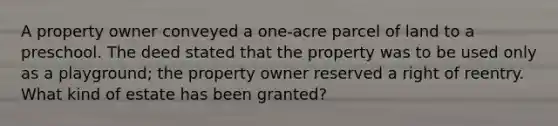 A property owner conveyed a one-acre parcel of land to a preschool. The deed stated that the property was to be used only as a playground; the property owner reserved a right of reentry. What kind of estate has been granted?