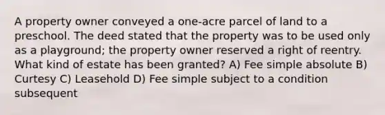 A property owner conveyed a one-acre parcel of land to a preschool. The deed stated that the property was to be used only as a playground; the property owner reserved a right of reentry. What kind of estate has been granted? A) Fee simple absolute B) Curtesy C) Leasehold D) Fee simple subject to a condition subsequent