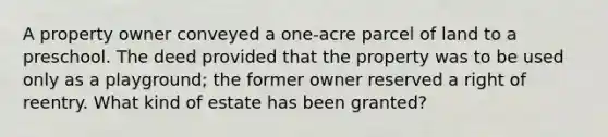 A property owner conveyed a one-acre parcel of land to a preschool. The deed provided that the property was to be used only as a playground; the former owner reserved a right of reentry. What kind of estate has been granted?