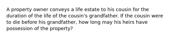 A property owner conveys a life estate to his cousin for the duration of the life of the cousin's grandfather. If the cousin were to die before his grandfather, how long may his heirs have possession of the property?