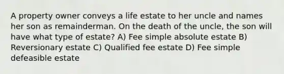 A property owner conveys a life estate to her uncle and names her son as remainderman. On the death of the uncle, the son will have what type of estate? A) Fee simple absolute estate B) Reversionary estate C) Qualified fee estate D) Fee simple defeasible estate