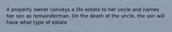 A property owner conveys a life estate to her uncle and names her son as remainderman. On the death of the uncle, the son will have what type of estate