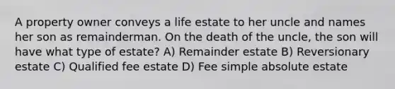 A property owner conveys a life estate to her uncle and names her son as remainderman. On the death of the uncle, the son will have what type of estate? A) Remainder estate B) Reversionary estate C) Qualified fee estate D) Fee simple absolute estate