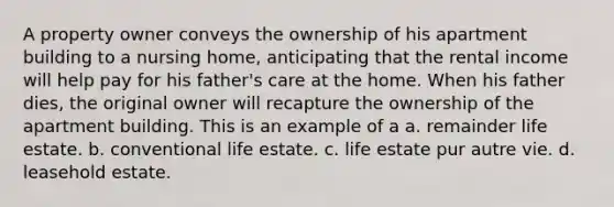 A property owner conveys the ownership of his apartment building to a nursing home, anticipating that the rental income will help pay for his father's care at the home. When his father dies, the original owner will recapture the ownership of the apartment building. This is an example of a a. remainder life estate. b. conventional life estate. c. life estate pur autre vie. d. leasehold estate.