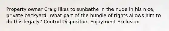 Property owner Craig likes to sunbathe in the nude in his nice, private backyard. What part of the bundle of rights allows him to do this legally? Control Disposition Enjoyment Exclusion