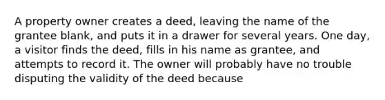 A property owner creates a deed, leaving the name of the grantee blank, and puts it in a drawer for several years. One day, a visitor finds the deed, fills in his name as grantee, and attempts to record it. The owner will probably have no trouble disputing the validity of the deed because