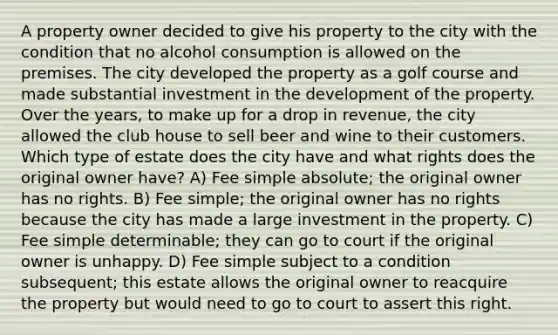 A property owner decided to give his property to the city with the condition that no alcohol consumption is allowed on the premises. The city developed the property as a golf course and made substantial investment in the development of the property. Over the years, to make up for a drop in revenue, the city allowed the club house to sell beer and wine to their customers. Which type of estate does the city have and what rights does the original owner have? A) Fee simple absolute; the original owner has no rights. B) Fee simple; the original owner has no rights because the city has made a large investment in the property. C) Fee simple determinable; they can go to court if the original owner is unhappy. D) Fee simple subject to a condition subsequent; this estate allows the original owner to reacquire the property but would need to go to court to assert this right.