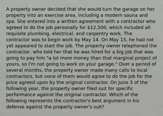 A property owner decided that she would turn the garage on her property into an exercise area, including a modern sauna and spa. She entered into a written agreement with a contractor who agreed to do the job personally for 12,500, which included all requisite plumbing, electrical, and carpentry work. The contractor was to begin work by May 14. On May 15, he had not yet appeared to start the job. The property owner telephoned the contractor, who told her that he was hired for a big job that was going to pay him "a lot more money than that marginal project of yours, so I'm not going to work on your garage." Over a period of several months, the property owner made many calls to local contractors, but none of them would agree to do the job for the price agreed upon by the original contractor. On June 3 of the following year, the property owner filed suit for specific performance against the original contractor. Which of the following represents the contractor's best argument in his defense against the property owner's suit?