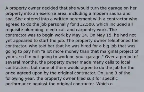 A property owner decided that she would turn the garage on her property into an exercise area, including a modern sauna and spa. She entered into a written agreement with a contractor who agreed to do the job personally for 12,500, which included all requisite plumbing, electrical, and carpentry work. The contractor was to begin work by May 14. On May 15, he had not yet appeared to start the job. The property owner telephoned the contractor, who told her that he was hired for a big job that was going to pay him "a lot more money than that marginal project of yours, so I'm not going to work on your garage." Over a period of several months, the property owner made many calls to local contractors, but none of them would agree to do the job for the price agreed upon by the original contractor. On June 3 of the following year, the property owner filed suit for specific performance against the original contractor. Which o