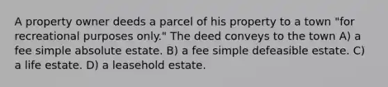 A property owner deeds a parcel of his property to a town "for recreational purposes only." The deed conveys to the town A) a fee simple absolute estate. B) a fee simple defeasible estate. C) a life estate. D) a leasehold estate.