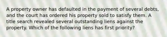 A property owner has defaulted in the payment of several debts, and the court has ordered his property sold to satisfy them. A title search revealed several outstanding liens against the property. Which of the following liens has first priority?