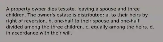 A property owner dies testate, leaving a spouse and three children. The owner's estate is distributed: a. to their heirs by right of reversion. b. one-half to their spouse and one-half divided among the three children. c. equally among the heirs. d. in accordance with their will.