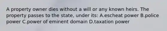 A property owner dies without a will or any known heirs. The property passes to the state, under its: A.escheat power B.police power C.power of eminent domain D.taxation power