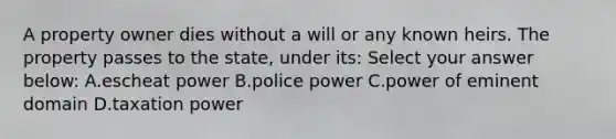 A property owner dies without a will or any known heirs. The property passes to the state, under its: Select your answer below: A.escheat power B.police power C.power of eminent domain D.taxation power