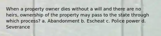 When a property owner dies without a will and there are no heirs, ownership of the property may pass to the state through which process? a. Abandonment b. Escheat c. Police power d. Severance