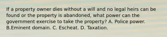 If a property owner dies without a will and no legal heirs can be found or the property is abandoned, what power can the government exercise to take the property? A. Police power. B.Eminent domain. C. Escheat. D. Taxation.