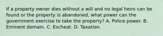 If a property owner dies without a will and no legal heirs can be found or the property is abandoned, what power can the government exercise to take the property? A. Police power. B. Eminent domain. C. Escheat. D. Taxation.