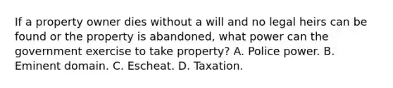 If a property owner dies without a will and no legal heirs can be found or the property is abandoned, what power can the government exercise to take property? A. Police power. B. Eminent domain. C. Escheat. D. Taxation.