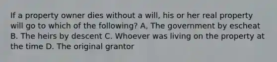 If a property owner dies without a will, his or her real property will go to which of the following? A, The government by escheat B. The heirs by descent C. Whoever was living on the property at the time D. The original grantor