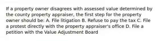 If a property owner disagrees with assessed value determined by the county property appraiser, the first step for the property owner should be: A. File litigation B. Refuse to pay the tax C. File a protest directly with the property appraiser's office D. File a petition with the Value Adjustment Board