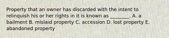 Property that an owner has discarded with the intent to relinquish his or her rights in it is known as​ ________. A. a bailment B. mislaid property C. accession D. lost property E. abandoned property