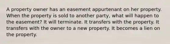 A property owner has an easement appurtenant on her property. When the property is sold to another party, what will happen to the easement? It will terminate. It transfers with the property. It transfers with the owner to a new property. It becomes a lien on the property.