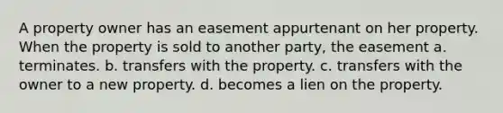 A property owner has an easement appurtenant on her property. When the property is sold to another party, the easement a. terminates. b. transfers with the property. c. transfers with the owner to a new property. d. becomes a lien on the property.