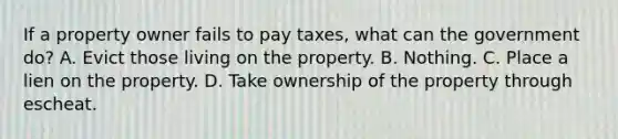 If a property owner fails to pay taxes, what can the government do? A. Evict those living on the property. B. Nothing. C. Place a lien on the property. D. Take ownership of the property through escheat.