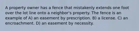 A property owner has a fence that mistakenly extends one foot over the lot line onto a neighbor's property. The fence is an example of A) an easement by prescription. B) a license. C) an encroachment. D) an easement by necessity.