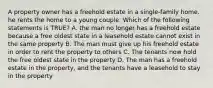 A property owner has a freehold estate in a single-family home. he rents the home to a young couple. Which of the following statements is TRUE? A. the man no longer has a freehold estate because a free oldest state in a leasehold estate cannot exist in the same property B. The man must give up his freehold estate in order to rent the property to others C. The tenants now hold the free oldest state in the property D. The man has a freehold estate in the property, and the tenants have a leasehold to stay in the property