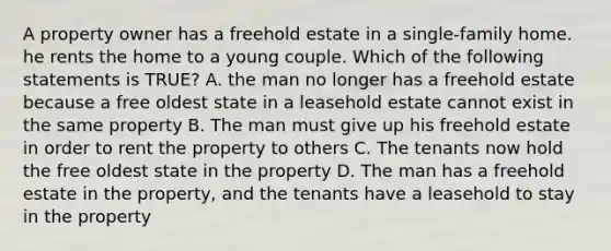 A property owner has a freehold estate in a single-family home. he rents the home to a young couple. Which of the following statements is TRUE? A. the man no longer has a freehold estate because a free oldest state in a leasehold estate cannot exist in the same property B. The man must give up his freehold estate in order to rent the property to others C. The tenants now hold the free oldest state in the property D. The man has a freehold estate in the property, and the tenants have a leasehold to stay in the property