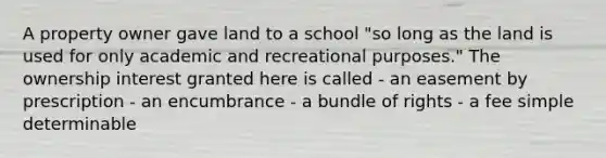 A property owner gave land to a school "so long as the land is used for only academic and recreational purposes." The ownership interest granted here is called - an easement by prescription - an encumbrance - a bundle of rights - a fee simple determinable