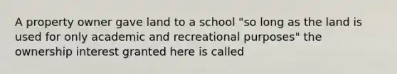 A property owner gave land to a school "so long as the land is used for only academic and recreational purposes" the ownership interest granted here is called