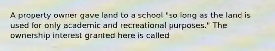 A property owner gave land to a school "so long as the land is used for only academic and recreational purposes." The ownership interest granted here is called