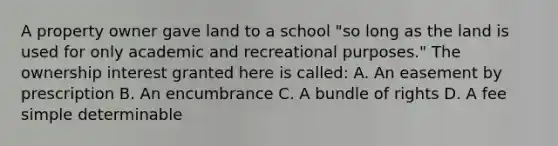 A property owner gave land to a school "so long as the land is used for only academic and recreational purposes." The ownership interest granted here is called: A. An easement by prescription B. An encumbrance C. A bundle of rights D. A fee simple determinable