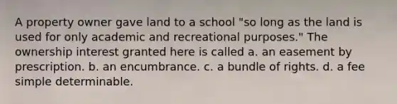 A property owner gave land to a school "so long as the land is used for only academic and recreational purposes." The ownership interest granted here is called a. an easement by prescription. b. an encumbrance. c. a bundle of rights. d. a fee simple determinable.