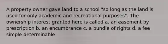 A property owner gave land to a school "so long as the land is used for only academic and recreational purposes". The ownership interest granted here is called a. an easement by prescription b. an encumbrance c. a bundle of rights d. a fee simple determinable