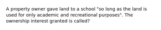 A property owner gave land to a school "so long as the land is used for only academic and recreational purposes". The ownership interest granted is called?