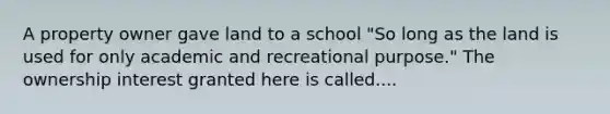 A property owner gave land to a school "So long as the land is used for only academic and recreational purpose." The ownership interest granted here is called....