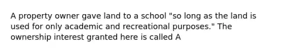 A property owner gave land to a school "so long as the land is used for only academic and recreational purposes." The ownership interest granted here is called A