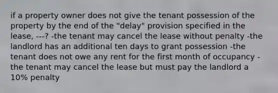 if a property owner does not give the tenant possession of the property by the end of the "delay" provision specified in the lease, ---? -the tenant may cancel the lease without penalty -the landlord has an additional ten days to grant possession -the tenant does not owe any rent for the first month of occupancy -the tenant may cancel the lease but must pay the landlord a 10% penalty