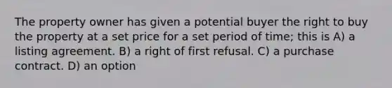 The property owner has given a potential buyer the right to buy the property at a set price for a set period of time; this is A) a listing agreement. B) a right of first refusal. C) a purchase contract. D) an option