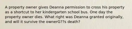 A property owner gives Deanna permission to cross his property as a shortcut to her kindergarten school bus. One day the property owner dies. What right was Deanna granted originally, and will it survive the ownerG??s death?