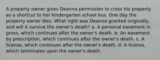 A property owner gives Deanna permission to cross his property as a shortcut to her kindergarten school bus. One day the property owner dies. What right was Deanna granted originally, and will it survive the owner's death? a. A personal easement in gross, which continues after the owner's death. b. An easement by prescription, which continues after the owner's death. c. A license, which continues after the owner's death. d. A license, which terminates upon the owner's death.