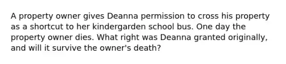 A property owner gives Deanna permission to cross his property as a shortcut to her kindergarden school bus. One day the property owner dies. What right was Deanna granted originally, and will it survive the owner's death?